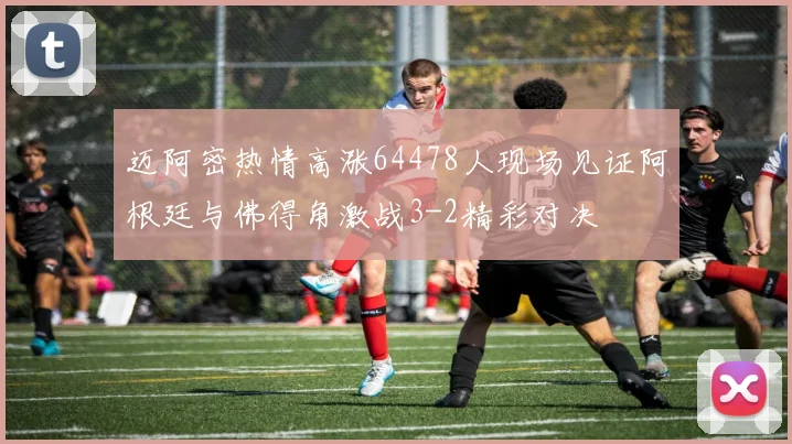 迈阿密热情高涨64478人现场见证阿根廷与佛得角激战3-2精彩对决