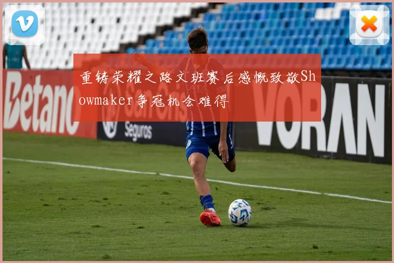 重铸荣耀之路文班赛后感慨致敬Showmaker争冠机会难得