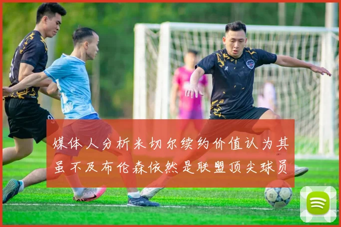 媒体人分析米切尔续约价值认为其虽不及布伦森依然是联盟顶尖球员