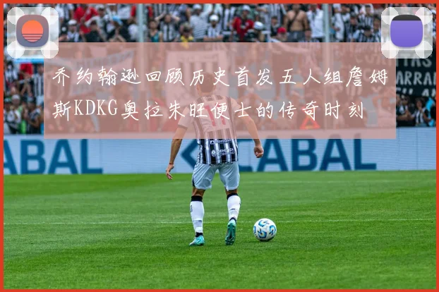 乔约翰逊回顾历史首发五人组詹姆斯KDKG奥拉朱旺便士的传奇时刻