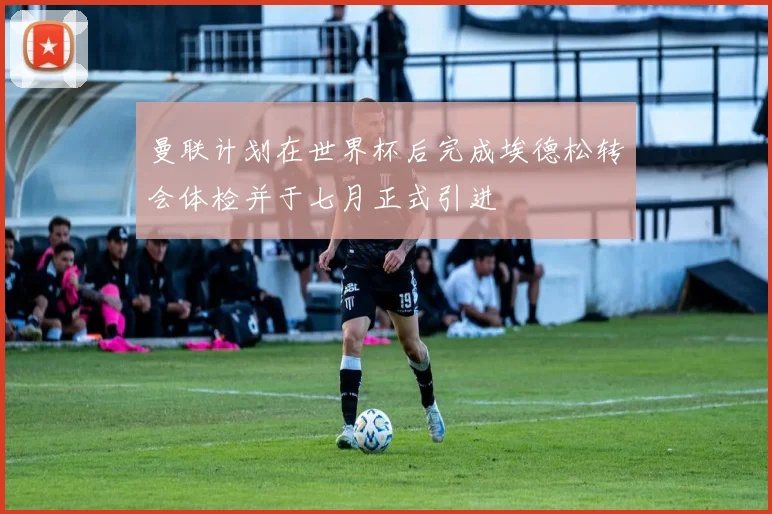 曼联计划在世界杯后完成埃德松转会体检并于七月正式引进