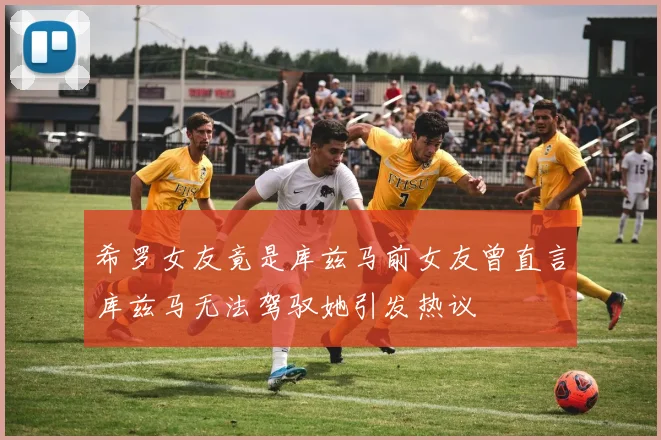 希罗女友竟是库兹马前女友曾直言库兹马无法驾驭她引发热议