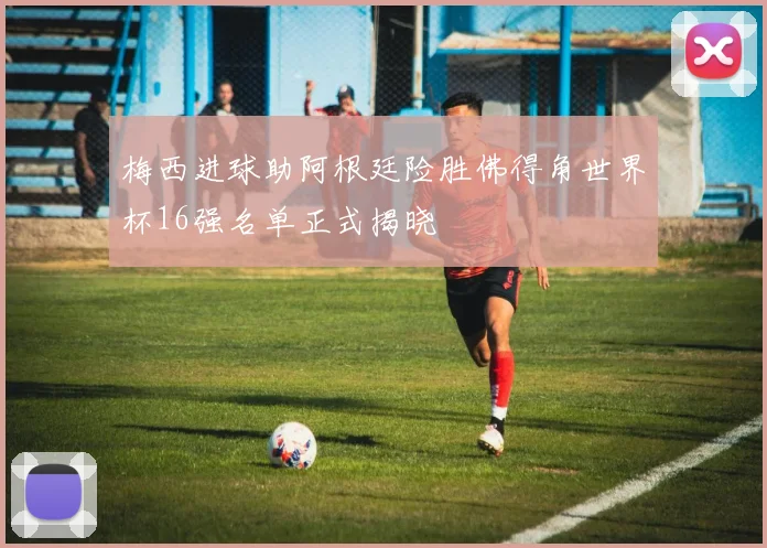 梅西进球助阿根廷险胜佛得角世界杯16强名单正式揭晓