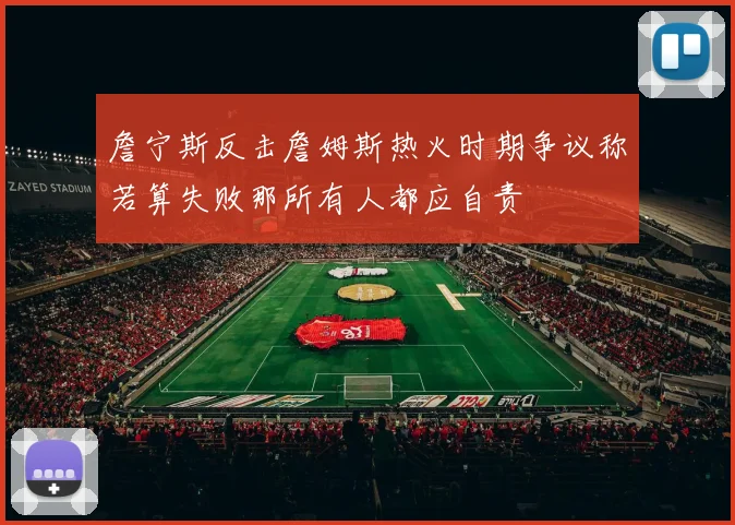 詹宁斯反击詹姆斯热火时期争议称若算失败那所有人都应自责
