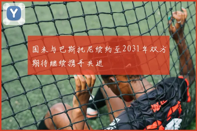 国米与巴斯托尼续约至2031年双方期待继续携手共进