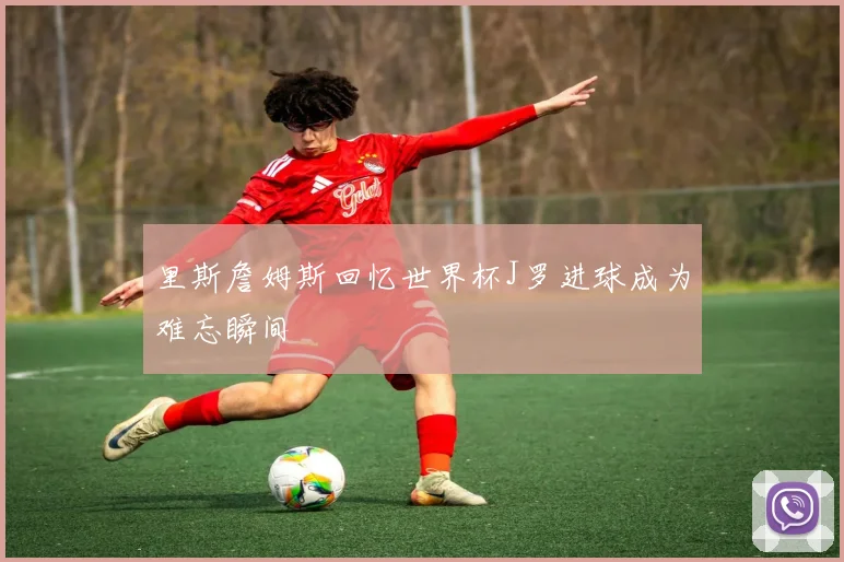 里斯詹姆斯回忆世界杯J罗进球成为难忘瞬间