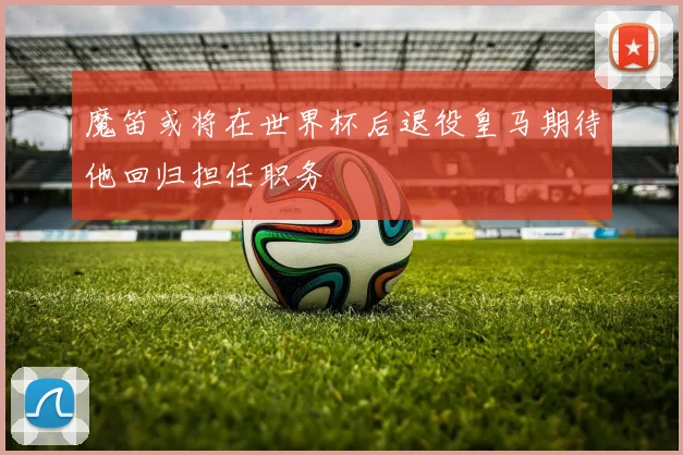 魔笛或将在世界杯后退役皇马期待他回归担任职务