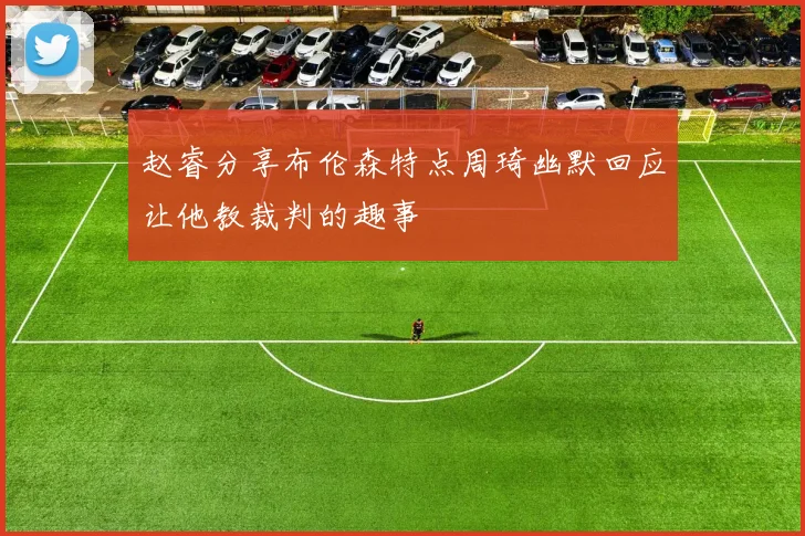 赵睿分享布伦森特点周琦幽默回应让他教裁判的趣事