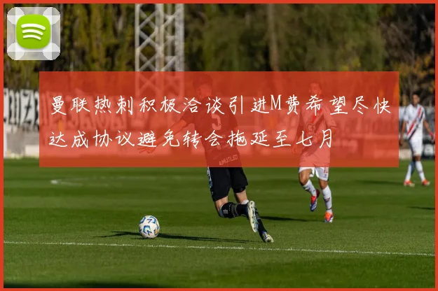 曼联热刺积极洽谈引进M费希望尽快达成协议避免转会拖延至七月