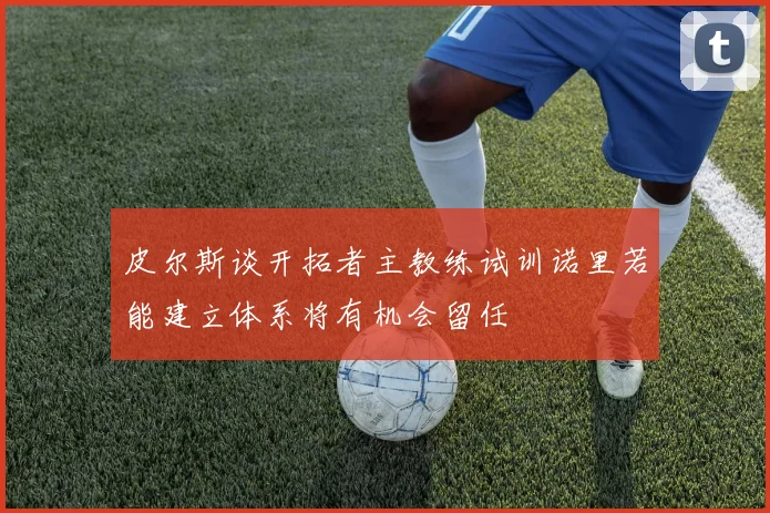 皮尔斯谈开拓者主教练试训诺里若能建立体系将有机会留任