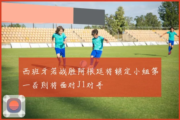 西班牙若战胜阿根廷将锁定小组第一否则将面对J1对手