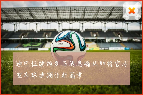 迪巴拉续约罗马消息确认即将官方宣布球迷期待新篇章