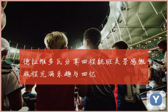 德拉维多瓦分享回程航班美景感慨旅程充满乐趣与回忆