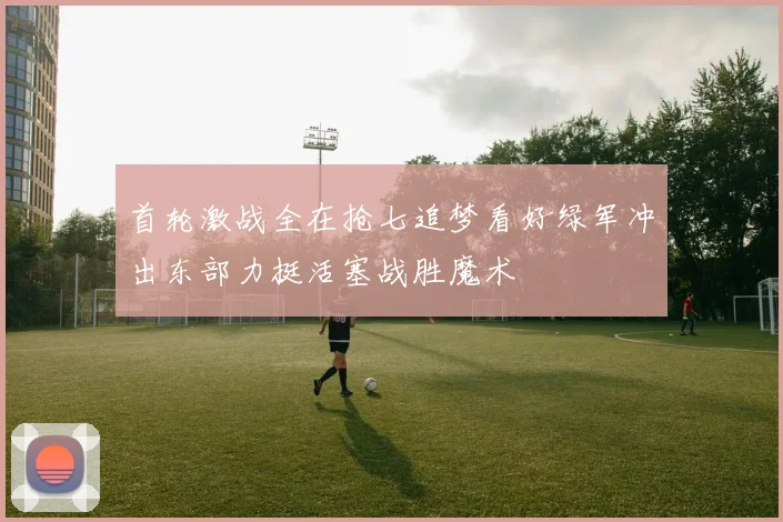 首轮激战全在抢七追梦看好绿军冲出东部力挺活塞战胜魔术