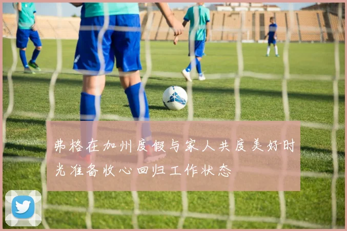 弗格在加州度假与家人共度美好时光准备收心回归工作状态