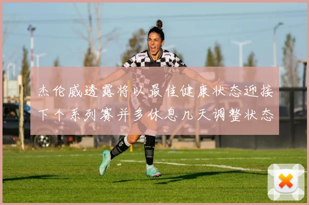 杰伦威透露将以最佳健康状态迎接下个系列赛并多休息几天调整状态