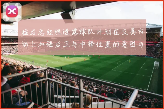 猛龙总经理透露球队计划在交易市场上加强后卫与中锋位置的意图与目标