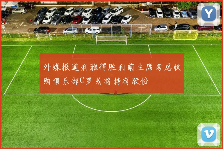 外媒报道利雅得胜利前主席考虑收购俱乐部C罗或将持有股份