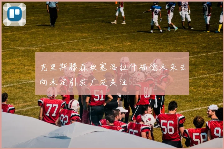 克里斯滕森坎塞洛拉什福德未来去向未定引发广泛关注