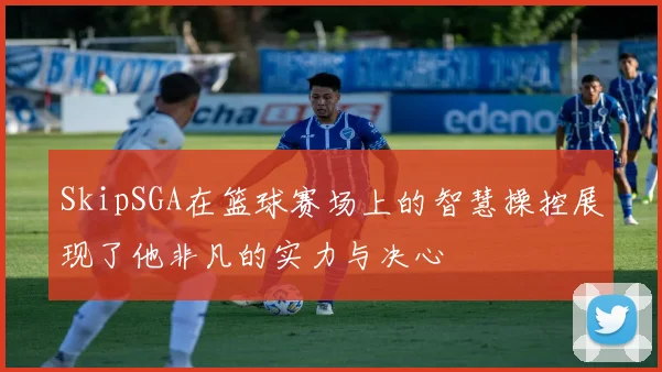 SkipSGA在篮球赛场上的智慧操控展现了他非凡的实力与决心
